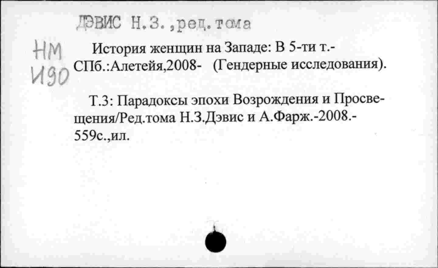 ﻿ДЭВИС Н.З. ,рец. тома
Им История женщин на Западе: В 5-ти т.-СПб.:Алетейя,2008- (Гендерные исследования).
Т.З: Парадоксы эпохи Возрождения и Просве-щения/Ред.тома Н.З.Дэвис и А.Фарж.-2008.-559с.,ил.